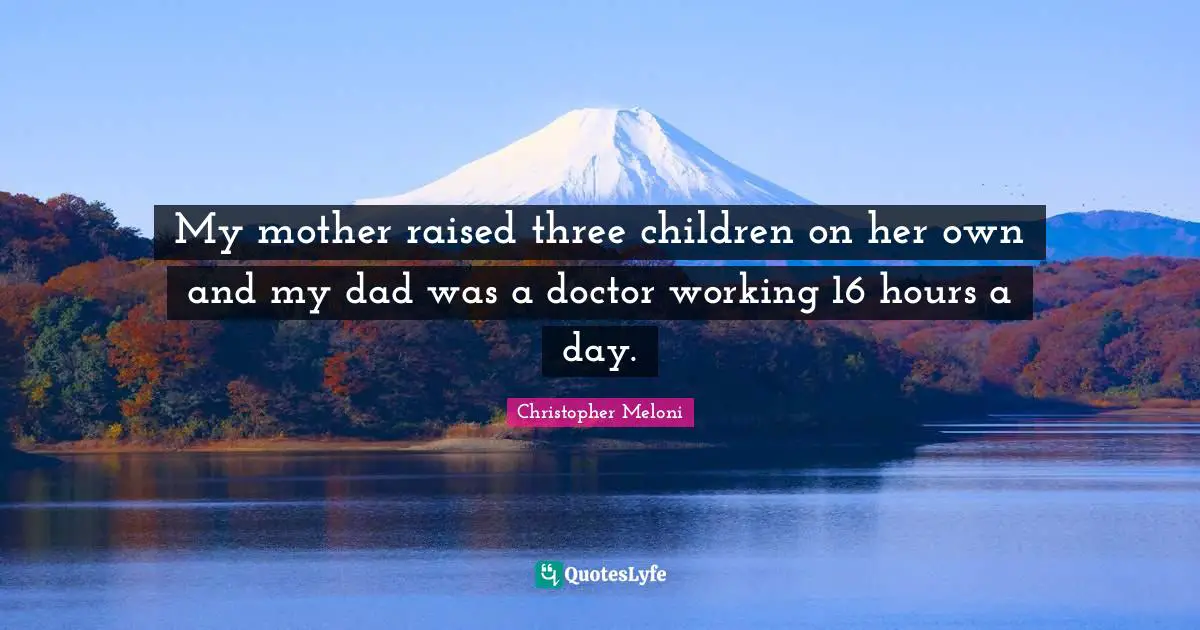 My mother raised three children on her own and my dad was a doctor working 16 hours a day.