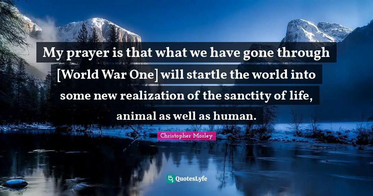 My prayer is that what we have gone through [World War One] will startle the world into some new realization of the sanctity of life, animal as well as human.