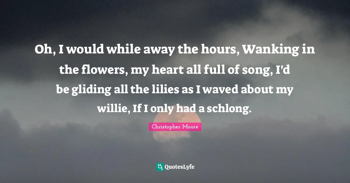 Oh, I would while away the hours, Wanking in the flowers, my heart all full of song, I'd be gliding all the lilies as I waved about my willie, If I only had a schlong.