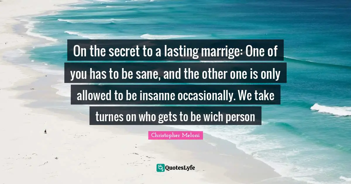 On the secret to a lasting marrige: One of you has to be sane, and the other one is only allowed to be insanne occasionally. We take turnes on who gets to be wich person