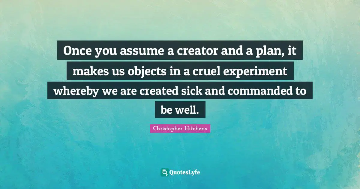 Once you assume a creator and a plan, it makes us objects in a cruel experiment whereby we are created sick and commanded to be well.