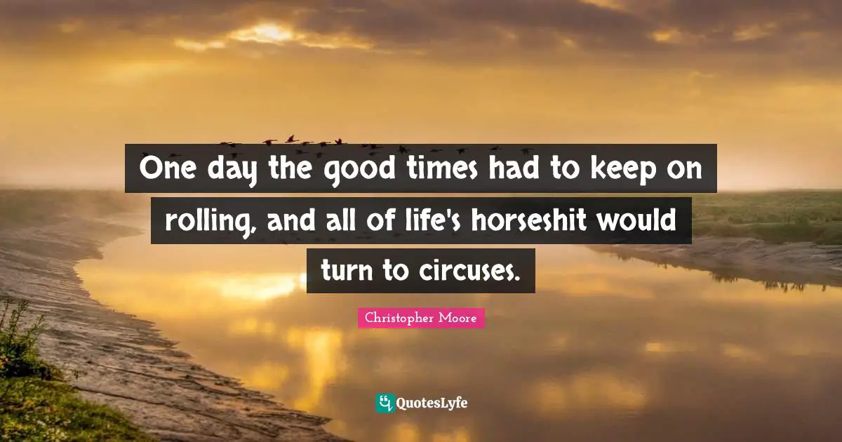 One day the good times had to keep on rolling, and all of life's horseshit would turn to circuses.