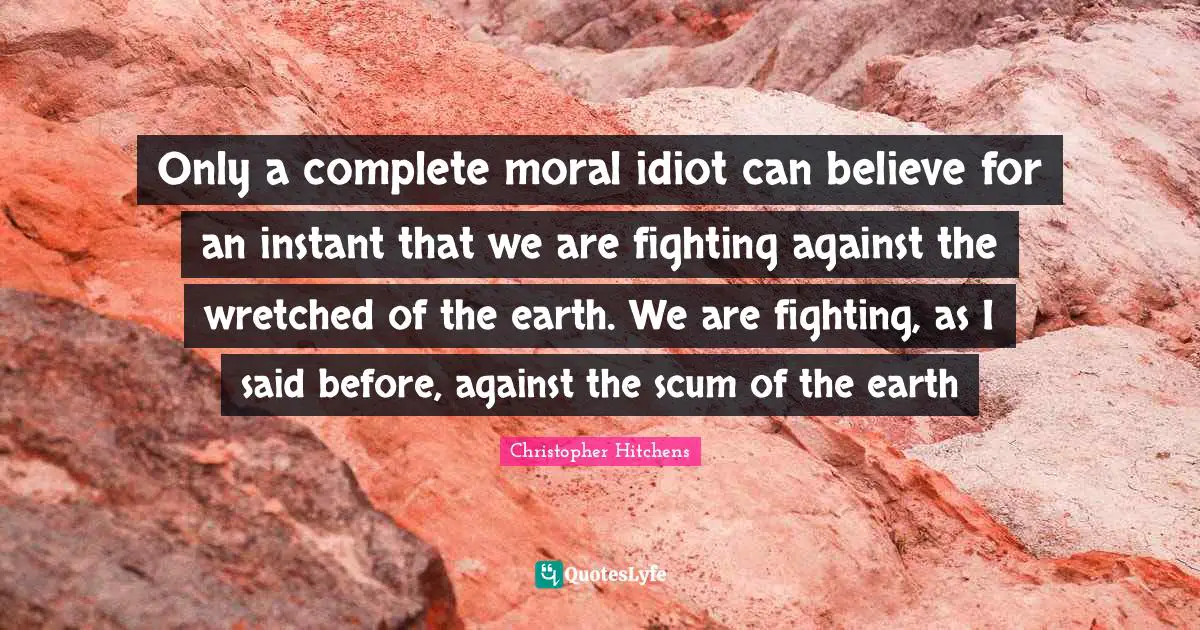 Only a complete moral idiot can believe for an instant that we are fighting against the wretched of the earth. We are fighting, as I said before, against the scum of the earth