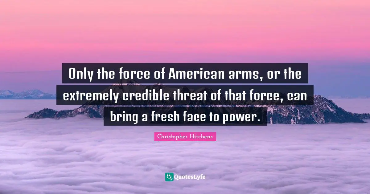 Only the force of American arms, or the extremely credible threat of that force, can bring a fresh face to power.