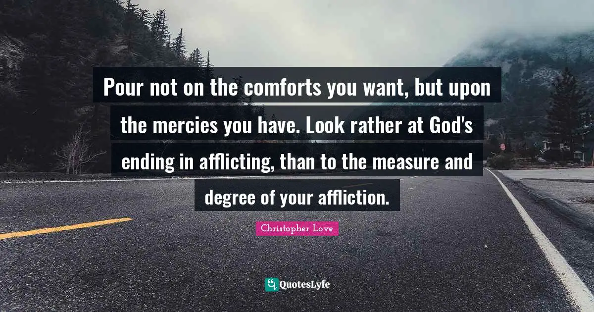 Pour not on the comforts you want, but upon the mercies you have. Look rather at God's ending in afflicting, than to the measure and degree of your affliction.