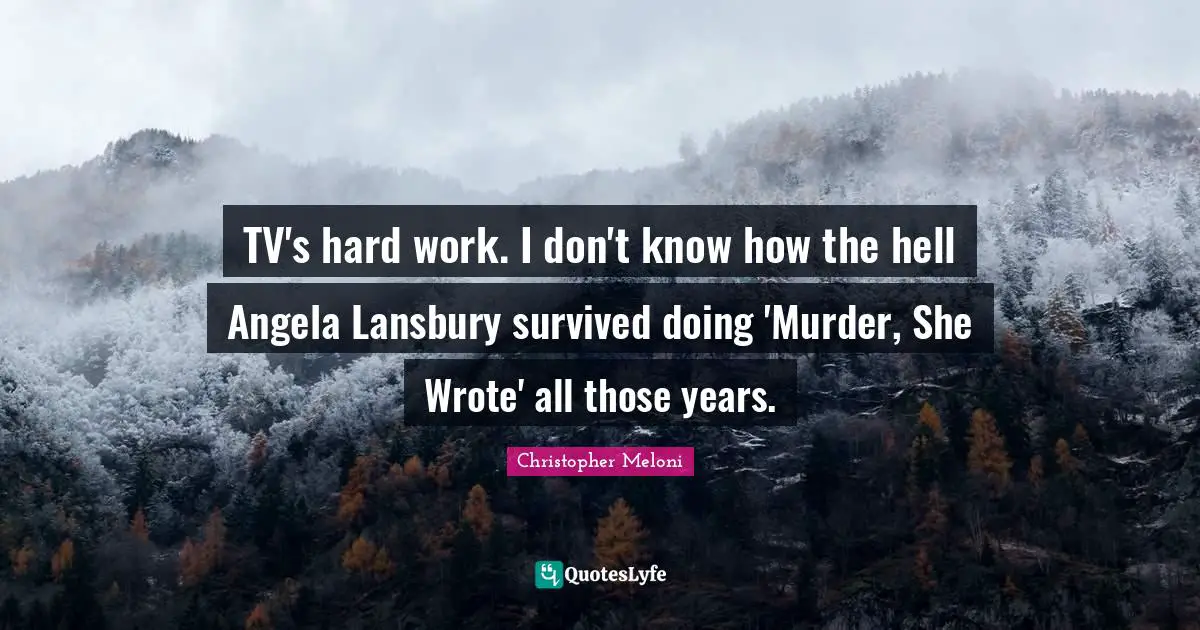 TV's hard work. I don't know how the hell Angela Lansbury survived doing 'Murder, She Wrote' all those years.