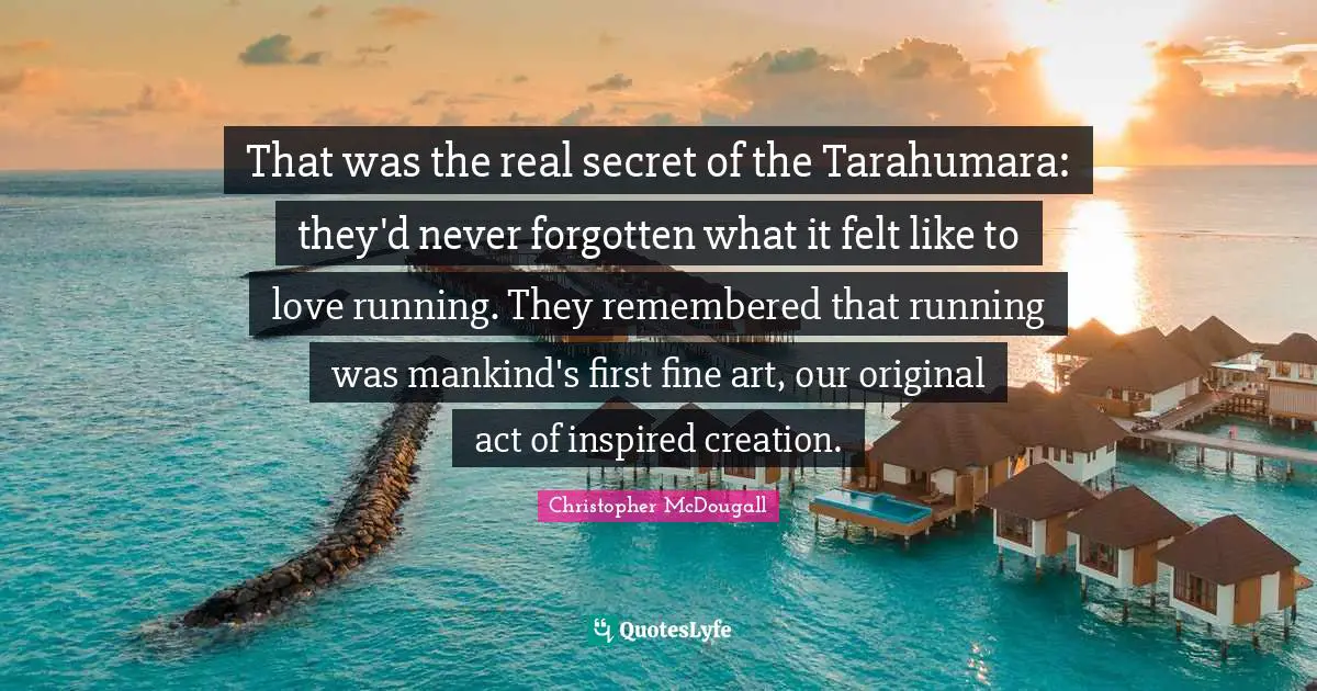 Art Creation Quotes: "That was the real secret of the Tarahumara: they'd never forgotten what it felt like to love running. They remembered that running was mankind's first fine art, our original act of inspired creation."