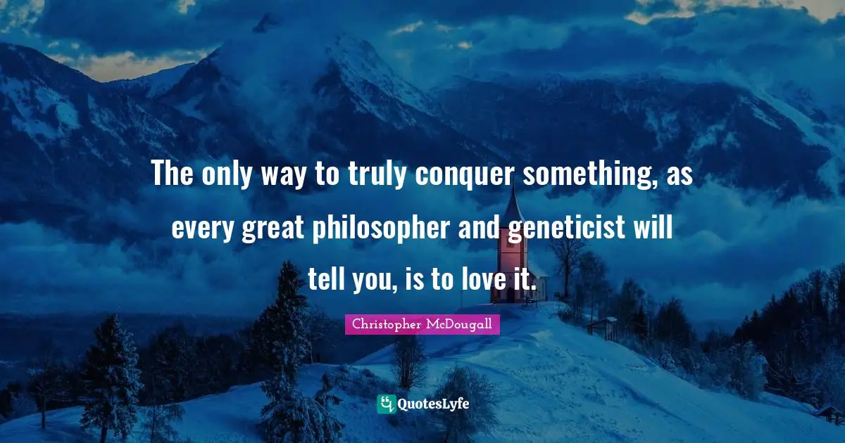 The only way to truly conquer something, as every great philosopher and geneticist will tell you, is to love it.