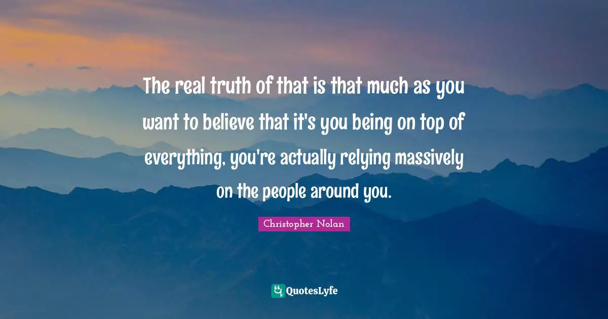 Christopher Nolan Quotes: "The real truth of that is that much as you want to believe that it's you being on top of everything, you're actually relying massively on the people around you."