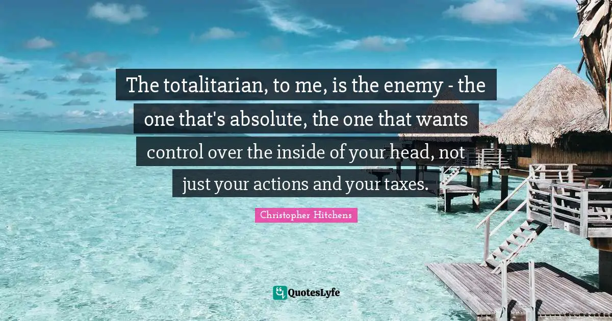 The totalitarian, to me, is the enemy - the one that's absolute, the one that wants control over the inside of your head, not just your actions and your taxes.