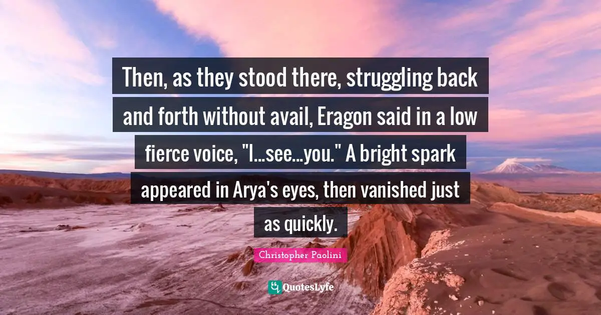 Then, as they stood there, struggling back and forth without avail, Eragon said in a low fierce voice, "I...see...you." A bright spark appeared in Arya's eyes, then vanished just as quickly.