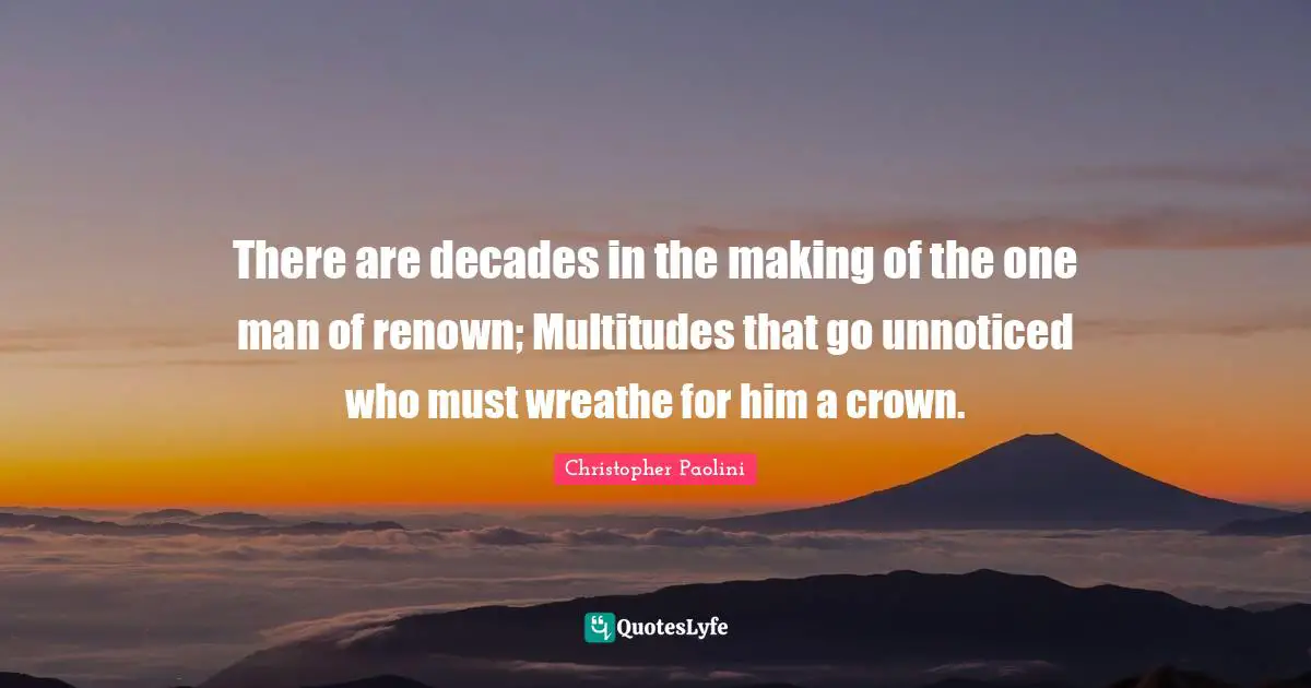 There are decades in the making of the one man of renown; Multitudes that go unnoticed who must wreathe for him a crown.