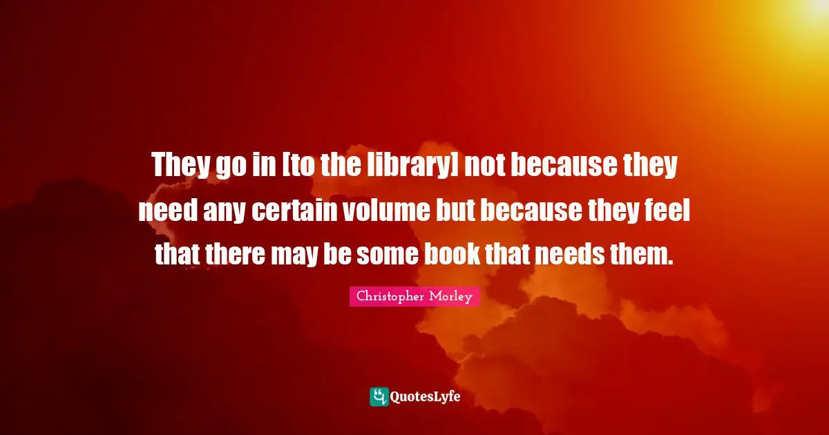 They go in [to the library] not because they need any certain volume but because they feel that there may be some book that needs them.