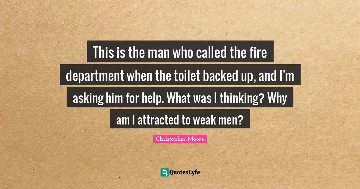 This is the man who called the fire department when the toilet backed up, and I'm asking him for help. What was I thinking? Why am I attracted to weak men?