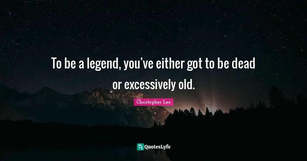 To be a legend, you've either got to be dead or excessively old.