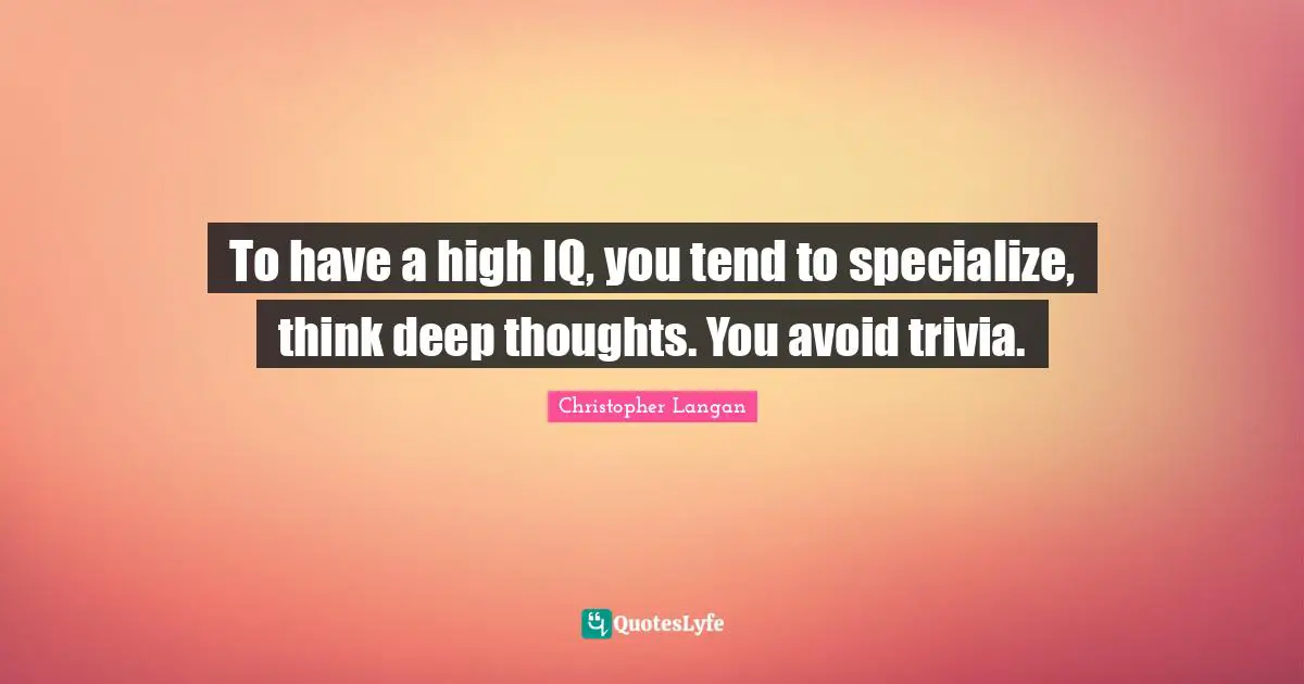 To have a high IQ, you tend to specialize, think deep thoughts. You avoid trivia.