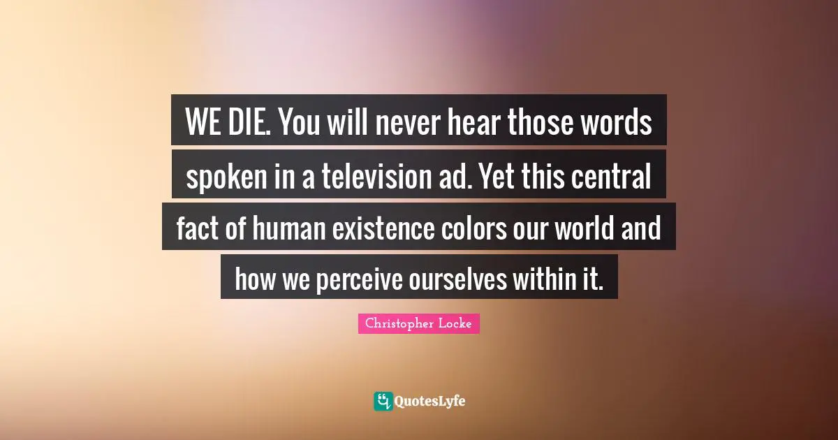 WE DIE. You will never hear those words spoken in a television ad. Yet this central fact of human existence colors our world and how we perceive ourselves within it.