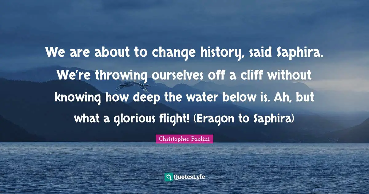 Christopher Paolini Quotes: "We are about to change history, said Saphira. We’re throwing ourselves off a cliff without knowing how deep the water below is. Ah, but what a glorious flight! (Eragon to Saphira)"