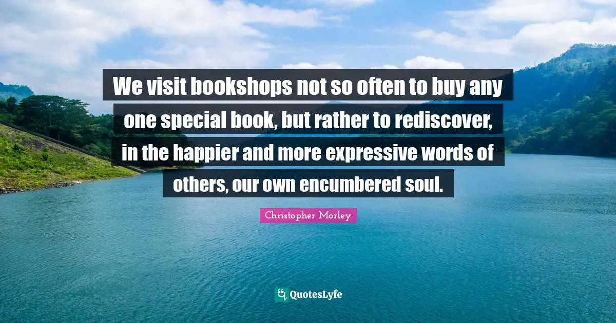 We visit bookshops not so often to buy any one special book, but rather to rediscover, in the happier and more expressive words of others, our own encumbered soul.