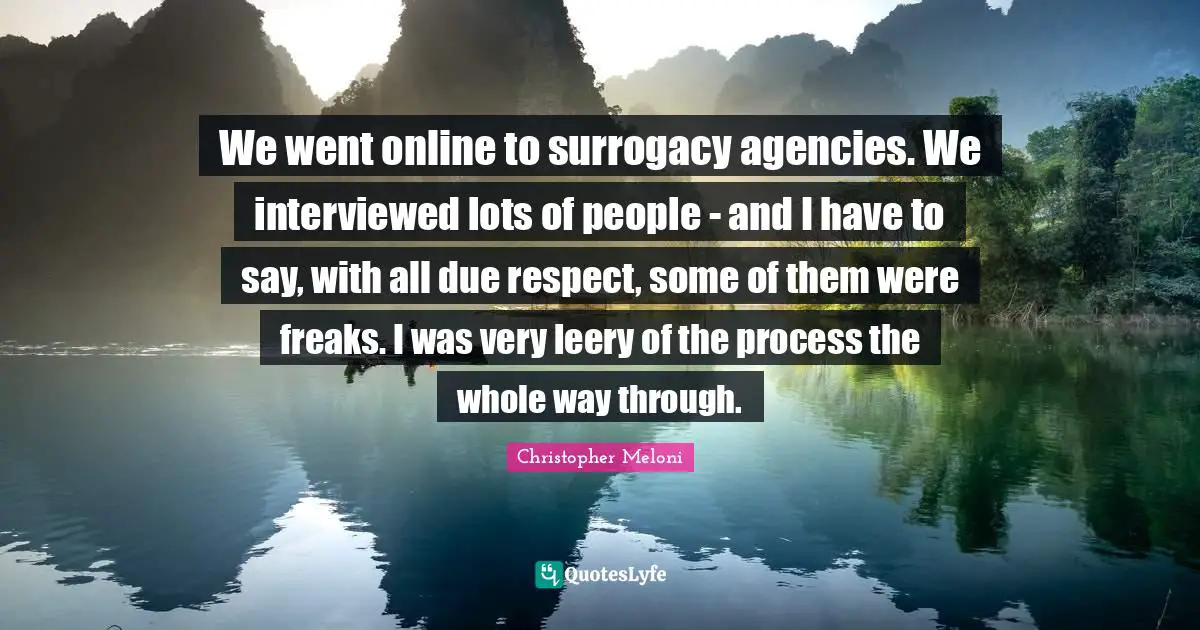We went online to surrogacy agencies. We interviewed lots of people - and I have to say, with all due respect, some of them were freaks. I was very leery of the process the whole way through.