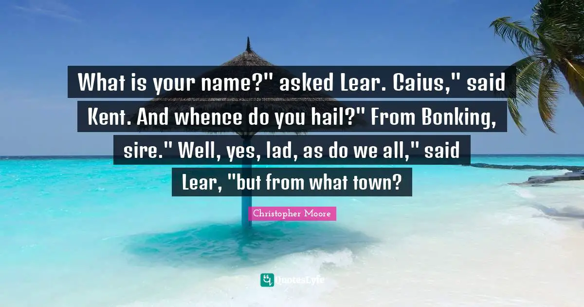 Kent Quotes: "What is your name?" asked Lear. Caius," said Kent. And whence do you hail?" From Bonking, sire." Well, yes, lad, as do we all," said Lear, "but from what town?"