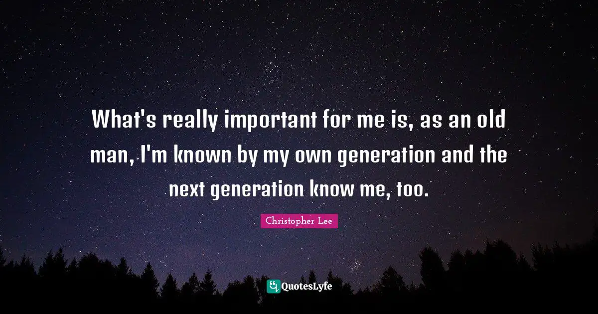What's really important for me is, as an old man, I'm known by my own generation and the next generation know me, too.