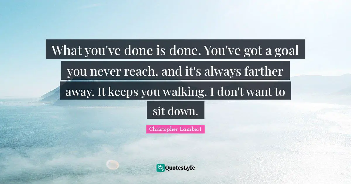 What you've done is done. You've got a goal you never reach, and it's always farther away. It keeps you walking. I don't want to sit down.