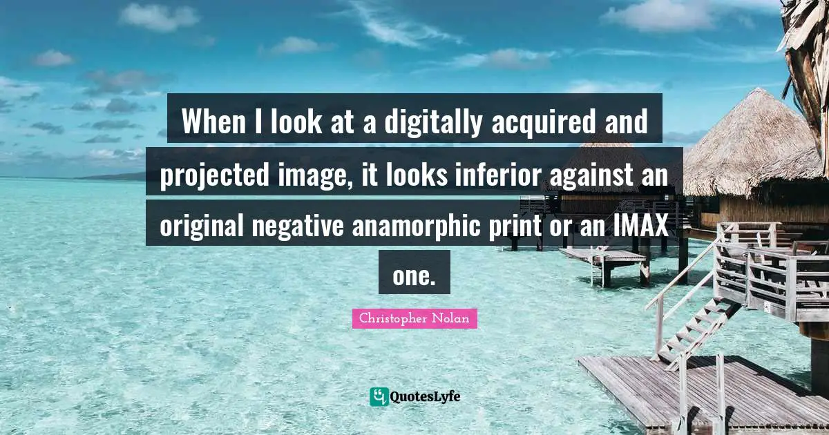 When I look at a digitally acquired and projected image, it looks inferior against an original negative anamorphic print or an IMAX one.
