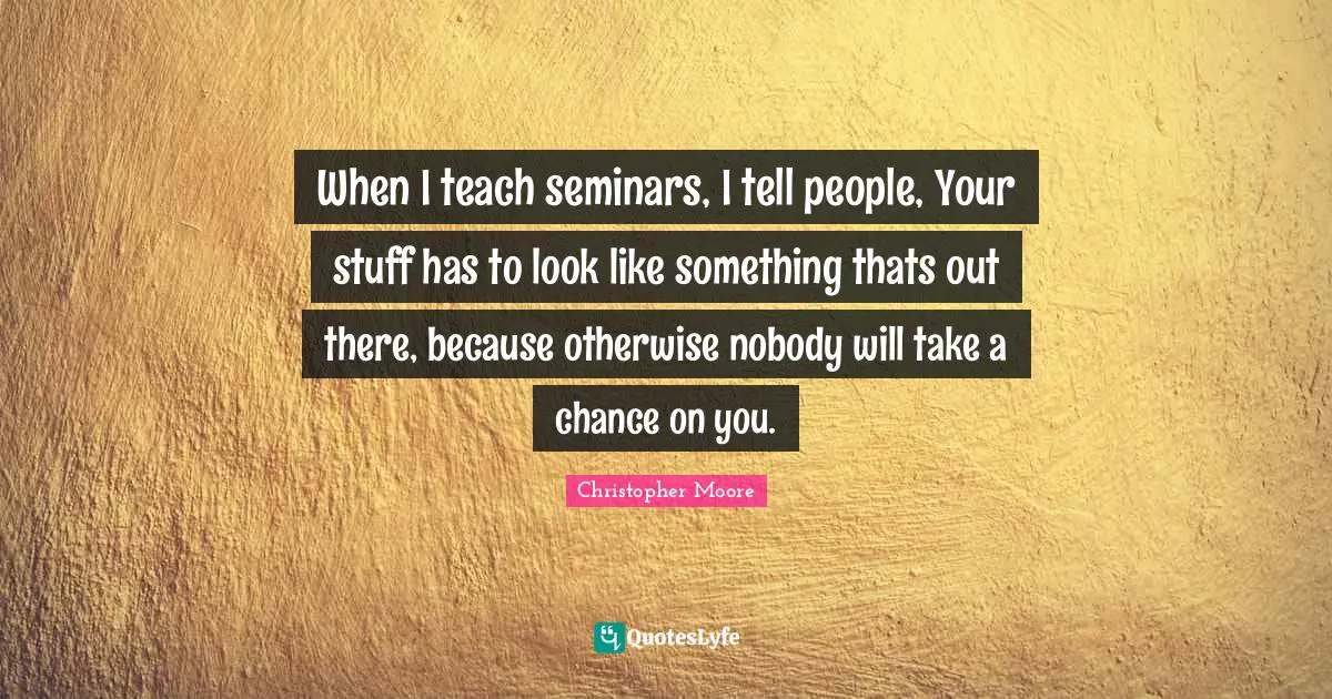 When I teach seminars, I tell people, Your stuff has to look like something thats out there, because otherwise nobody will take a chance on you.