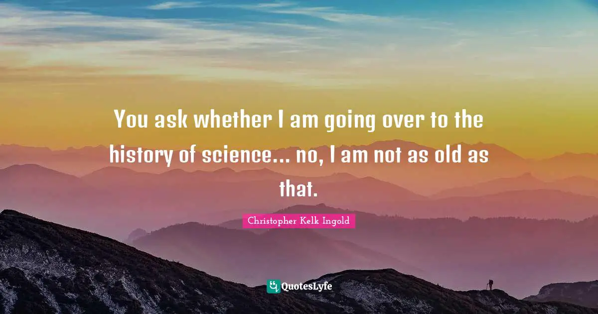 You ask whether I am going over to the history of science... no, I am not as old as that.