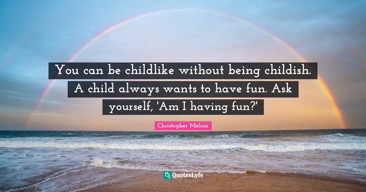 You can be childlike without being childish. A child always wants to have fun. Ask yourself, 'Am I having fun?'