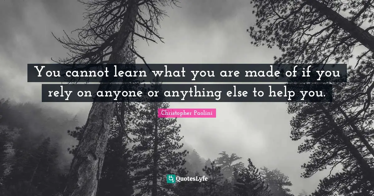 You cannot learn what you are made of if you rely on anyone or anything else to help you.