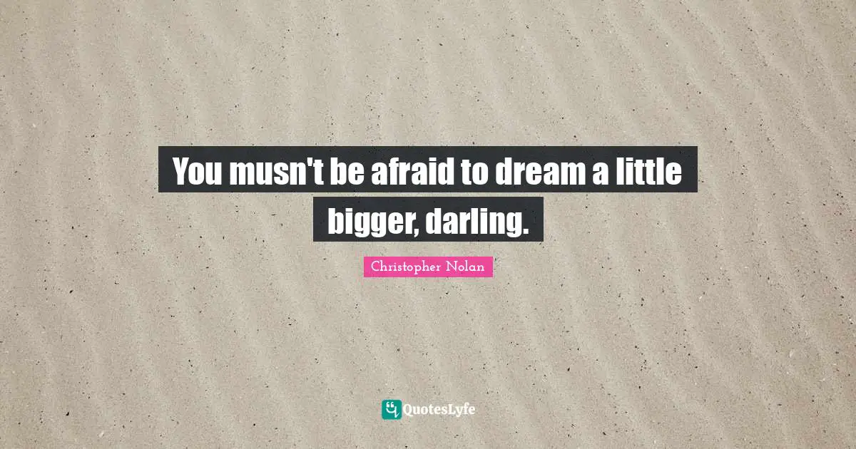 You musn't be afraid to dream a little bigger, darling.