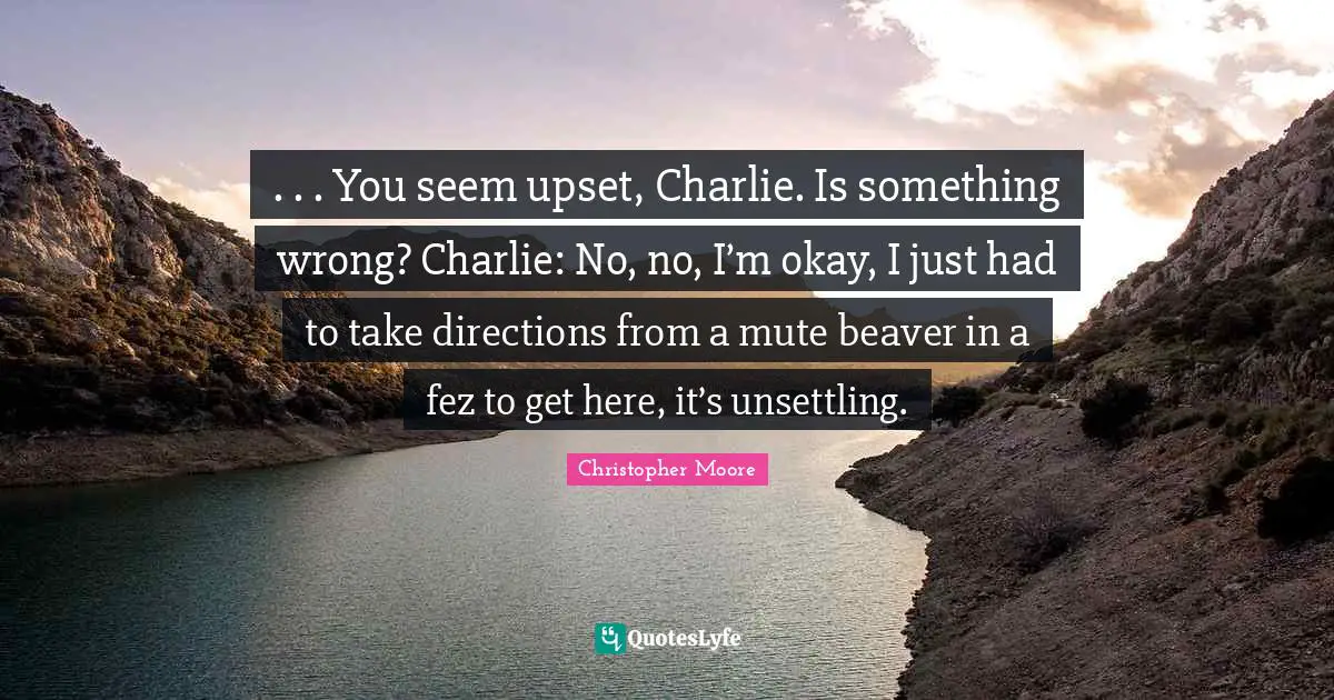 . . . You seem upset, Charlie. Is something wrong? Charlie: No, no, I’m okay, I just had to take directions from a mute beaver in a fez to get here, it’s unsettling.