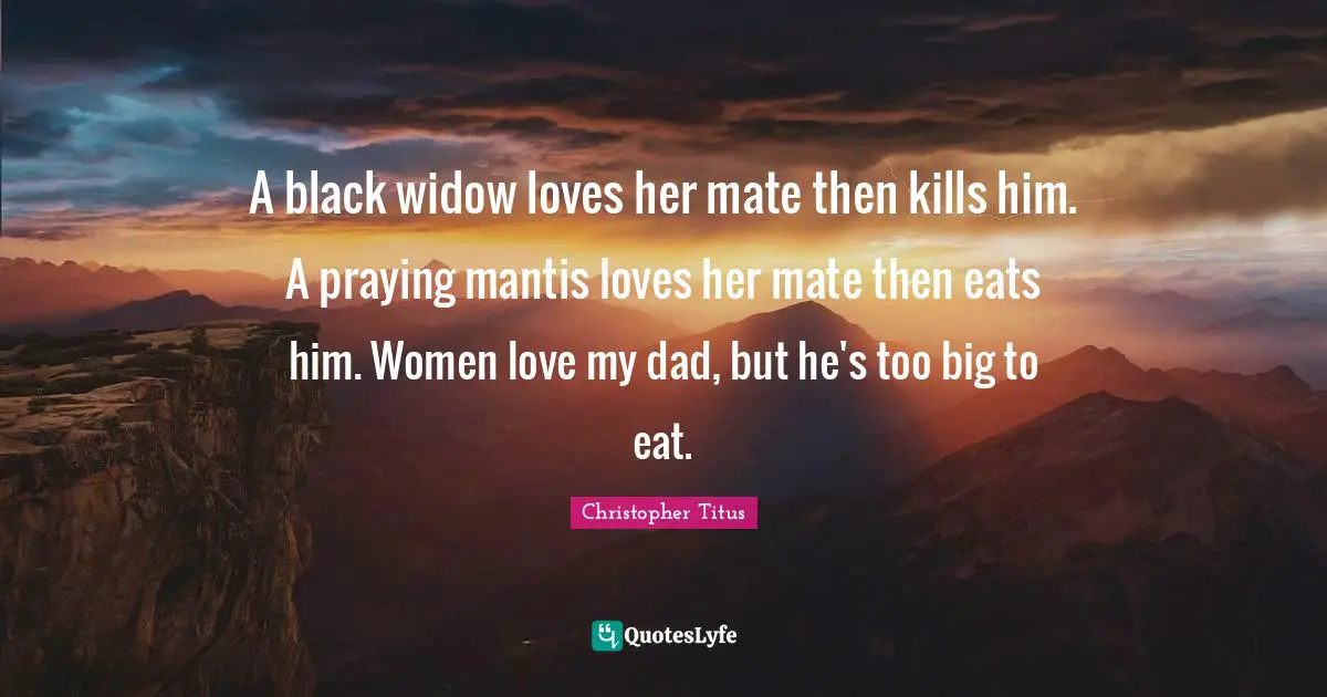 A black widow loves her mate then kills him. A praying mantis loves her mate then eats him. Women love my dad, but he's too big to eat.