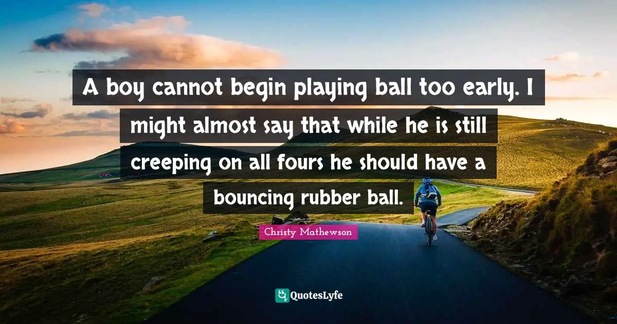 A boy cannot begin playing ball too early. I might almost say that while he is still creeping on all fours he should have a bouncing rubber ball.