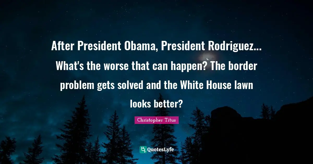 President Obama Quotes: "After President Obama, President Rodriguez... What's the worse that can happen? The border problem gets solved and the White House lawn looks better?"