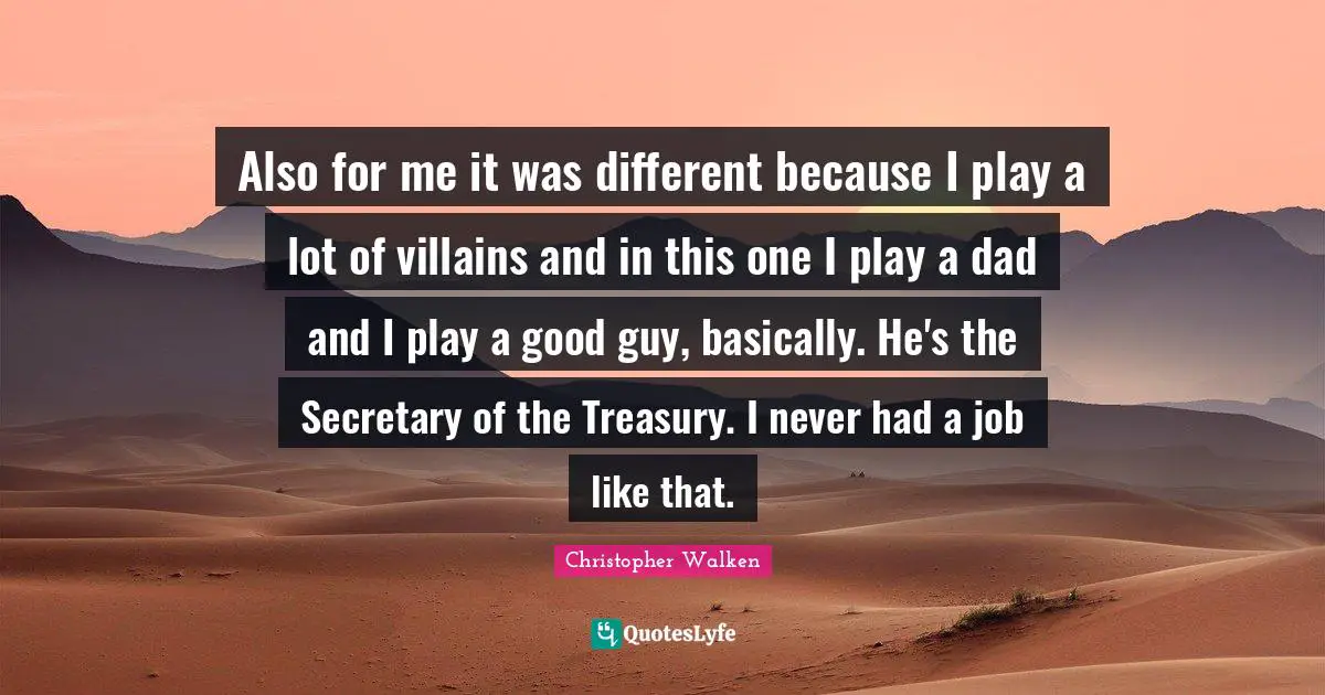 Also for me it was different because I play a lot of villains and in this one I play a dad and I play a good guy, basically. He's the Secretary of the Treasury. I never had a job like that.