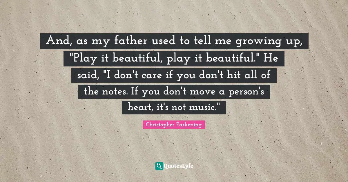 And, as my father used to tell me growing up, "Play it beautiful, play it beautiful." He said, "I don't care if you don't hit all of the notes. If you don't move a person's heart, it's not music."