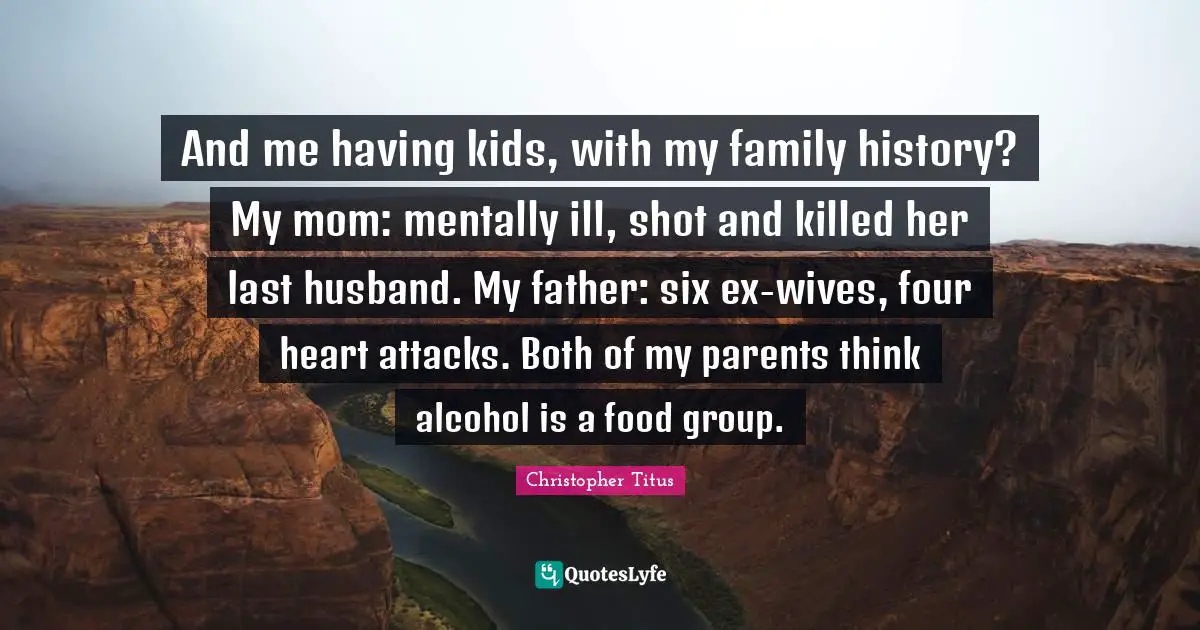 Christopher Titus Quotes: "And me having kids, with my family history? My mom: mentally ill, shot and killed her last husband. My father: six ex-wives, four heart attacks. Both of my parents think alcohol is a food group."