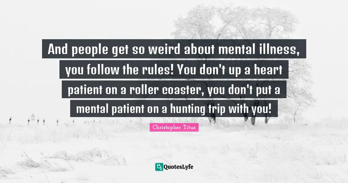 And people get so weird about mental illness, you follow the rules! You don't up a heart patient on a roller coaster, you don't put a mental patient on a hunting trip with you!