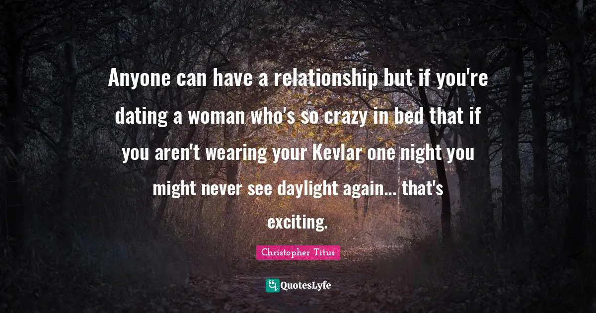 Dating Quotes: "Anyone can have a relationship but if you're dating a woman who's so crazy in bed that if you aren't wearing your Kevlar one night you might never see daylight again... that's exciting."