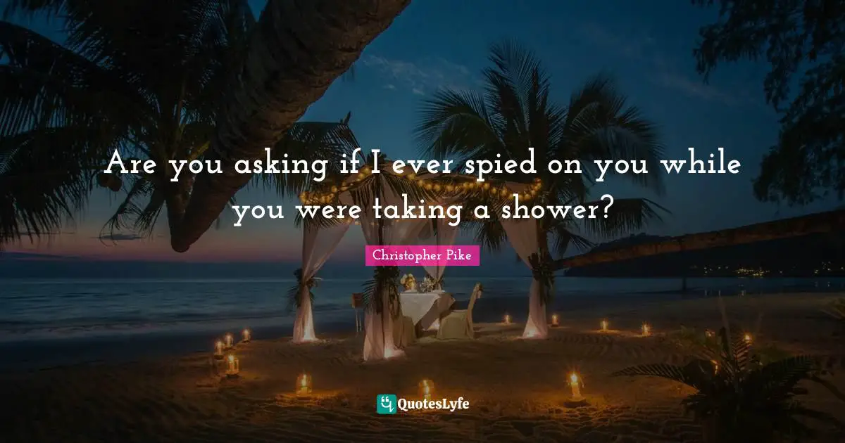 Are you asking if I ever spied on you while you were taking a shower?