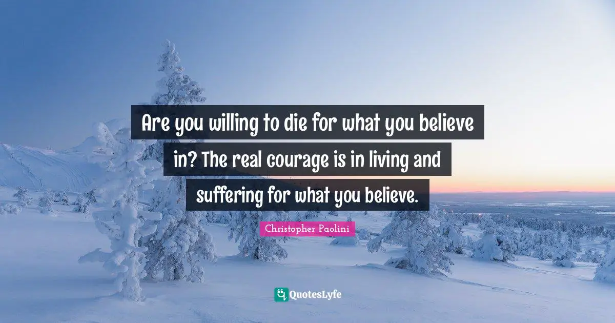 Are you willing to die for what you believe in? The real courage is in living and suffering for what you believe.
