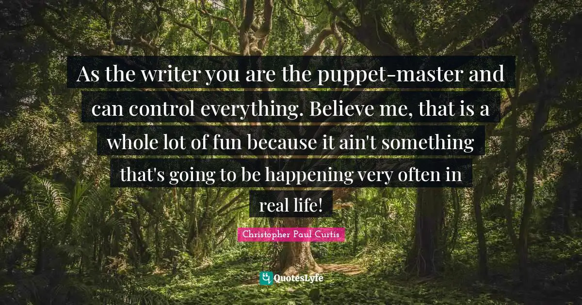 As the writer you are the puppet-master and can control everything. Believe me, that is a whole lot of fun because it ain't something that's going to be happening very often in real life!