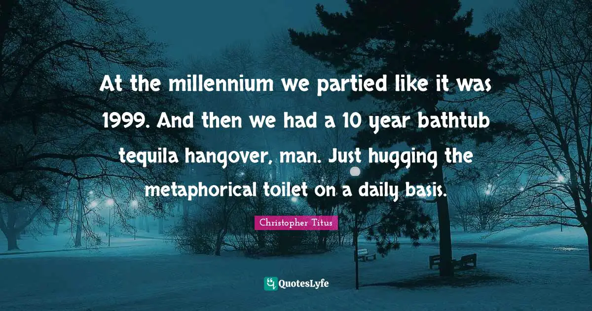 Tequila Quotes: "At the millennium we partied like it was 1999. And then we had a 10 year bathtub tequila hangover, man. Just hugging the metaphorical toilet on a daily basis."