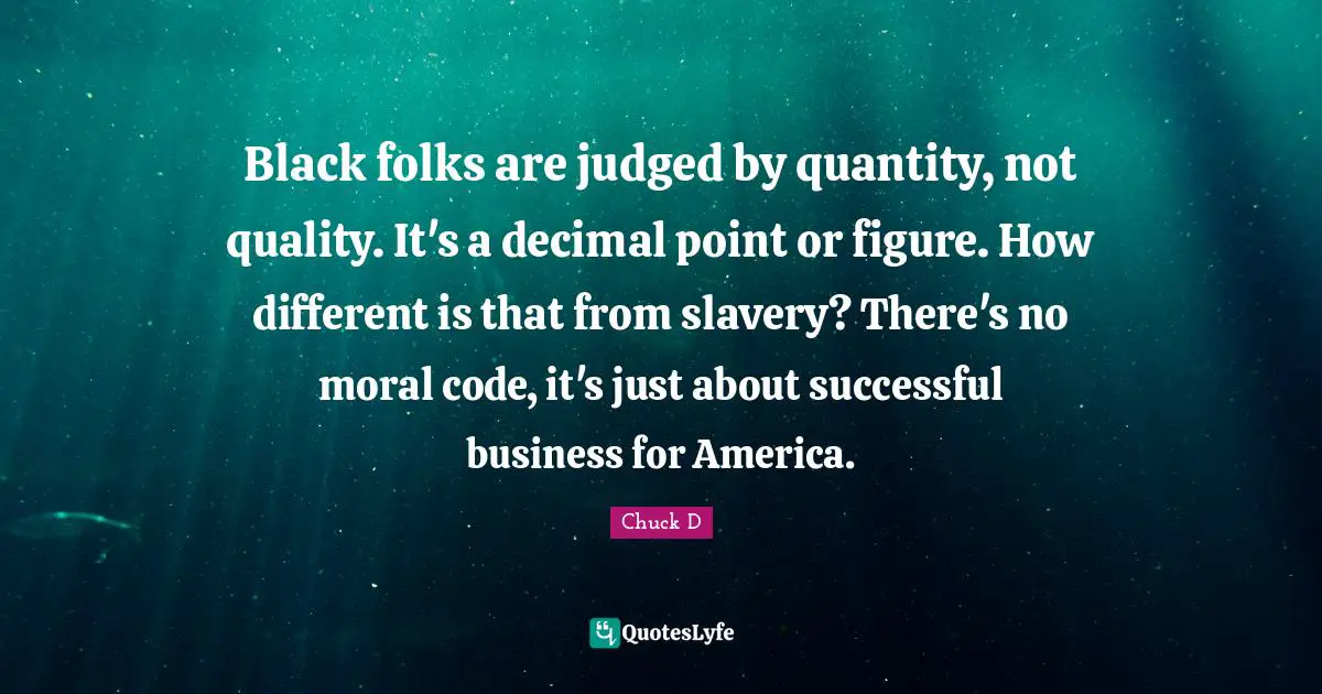 Black folks are judged by quantity, not quality. It's a decimal point or figure. How different is that from slavery? There's no moral code, it's just about successful business for America.