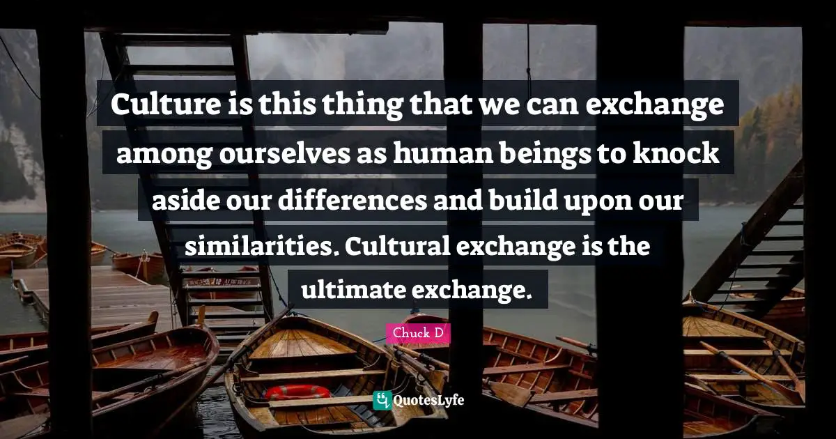 Culture is this thing that we can exchange among ourselves as human beings to knock aside our differences and build upon our similarities. Cultural exchange is the ultimate exchange.
