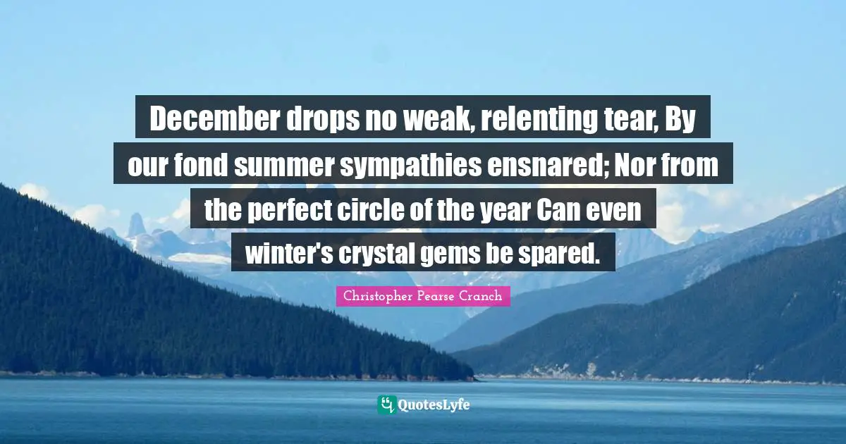 December drops no weak, relenting tear, By our fond summer sympathies ensnared; Nor from the perfect circle of the year Can even winter's crystal gems be spared.