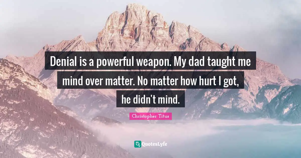 Denial is a powerful weapon. My dad taught me mind over matter. No matter how hurt I got, he didn't mind.